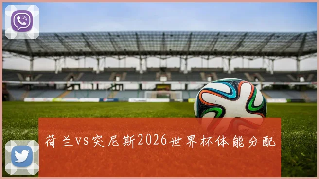荷兰vs突尼斯2026世界杯体能分配