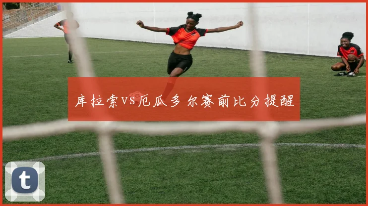 库拉索vs厄瓜多尔赛前比分提醒