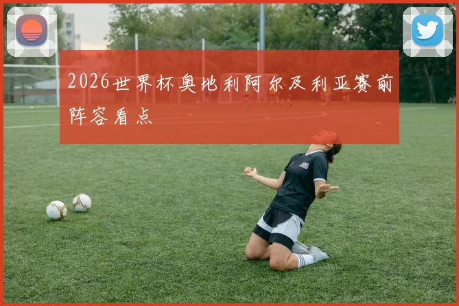 2026世界杯奥地利阿尔及利亚赛前阵容看点