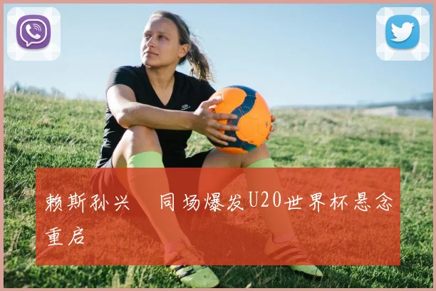 赖斯孙兴慜同场爆发U20世界杯悬念重启