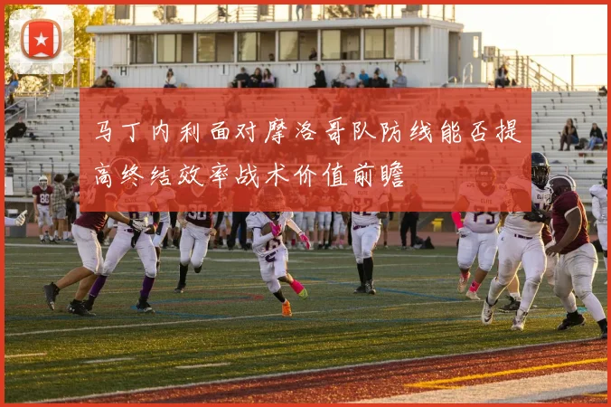 马丁内利面对摩洛哥队防线能否提高终结效率战术价值前瞻