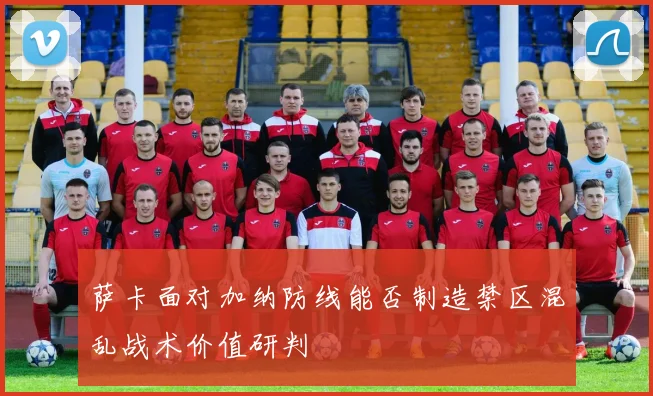 萨卡面对加纳防线能否制造禁区混乱战术价值研判