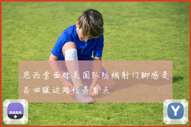 恩西索面对美国队防线射门脚感是否回暖边路任务看点