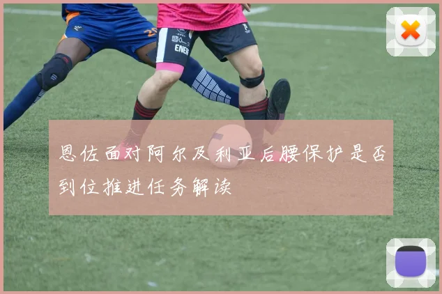 恩佐面对阿尔及利亚后腰保护是否到位推进任务解读