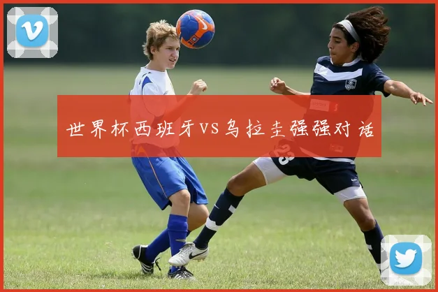 世界杯西班牙vs乌拉圭强强对话