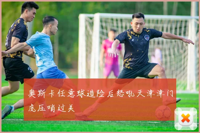 奥斯卡任意球造险后怒吼天津津门虎压哨过关