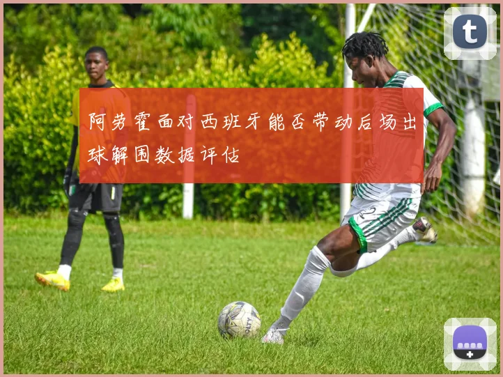 阿劳霍面对西班牙能否带动后场出球解围数据评估