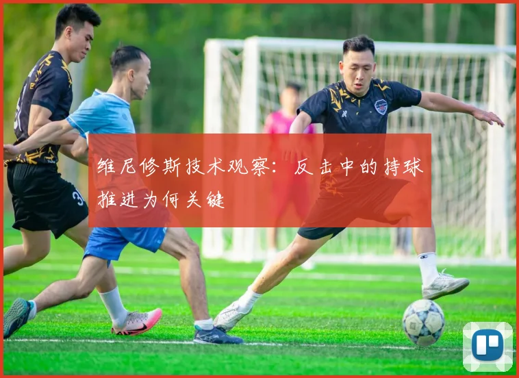 维尼修斯技术观察：反击中的持球推进为何关键