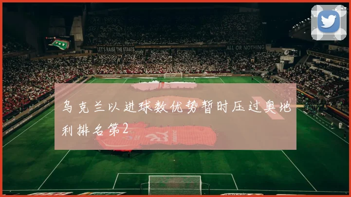 乌克兰以进球数优势暂时压过奥地利排名第2 - 星空体育APP