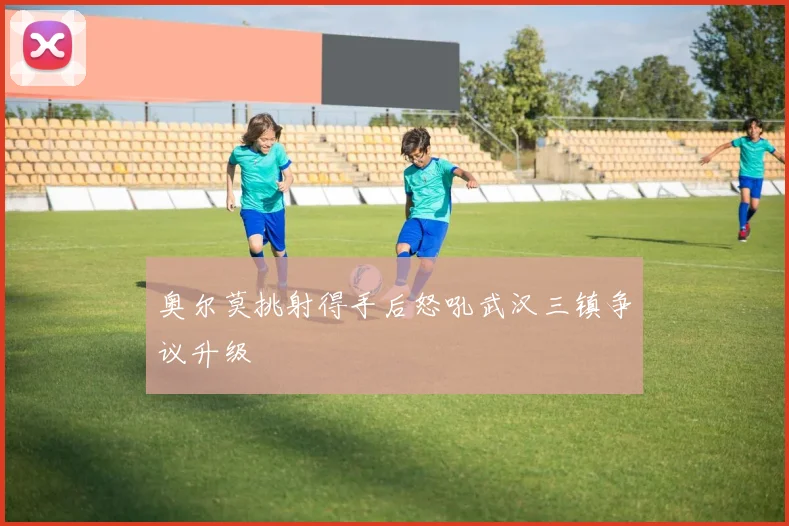 奥尔莫挑射得手后怒吼武汉三镇争议升级