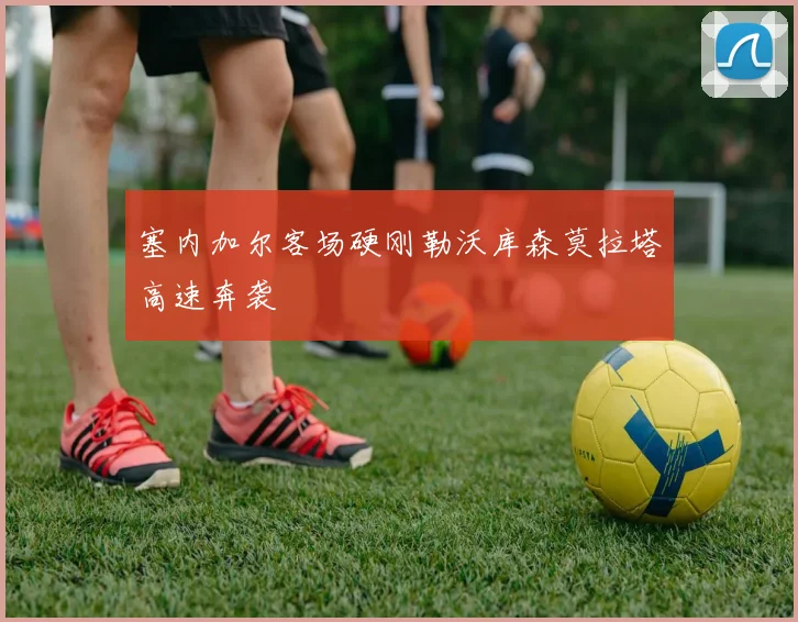 塞内加尔客场硬刚勒沃库森莫拉塔高速奔袭