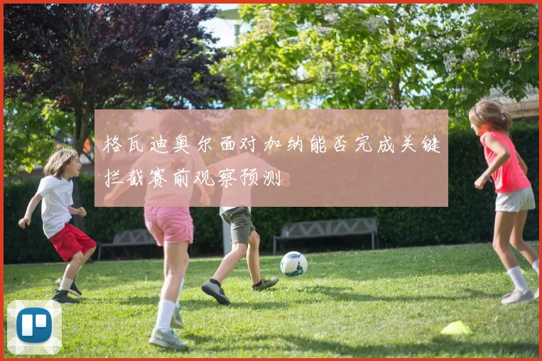 格瓦迪奥尔面对加纳能否完成关键拦截赛前观察预测