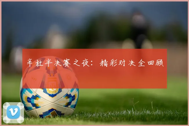 辛杜半决赛之夜：精彩对决全回顾 - 星空体育APP
