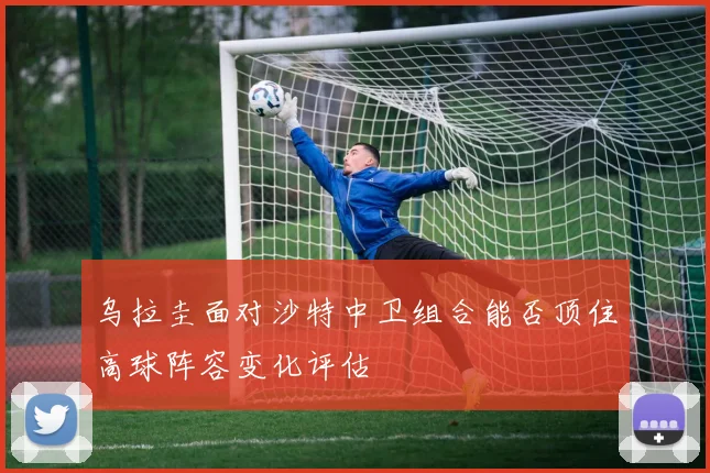 乌拉圭面对沙特中卫组合能否顶住高球阵容变化评估