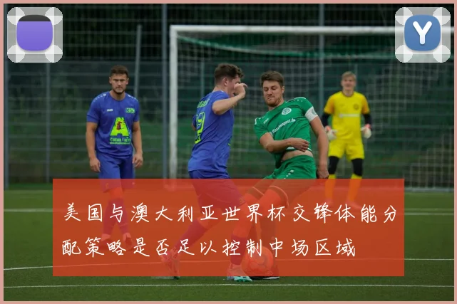 美国与澳大利亚世界杯交锋体能分配策略是否足以控制中场区域