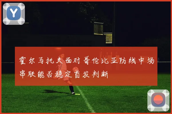 霍尔马托夫面对哥伦比亚防线中场串联能否稳定首发判断