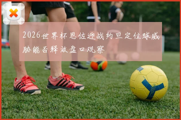 2026世界杯恩佐迎战约旦定位球威胁能否释放盘口观察