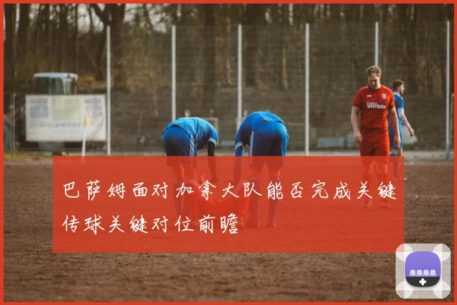 巴萨姆面对加拿大队能否完成关键传球关键对位前瞻