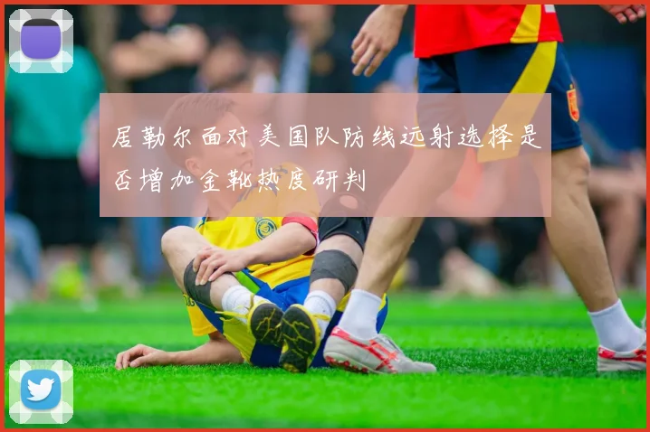 居勒尔面对美国队防线远射选择是否增加金靴热度研判