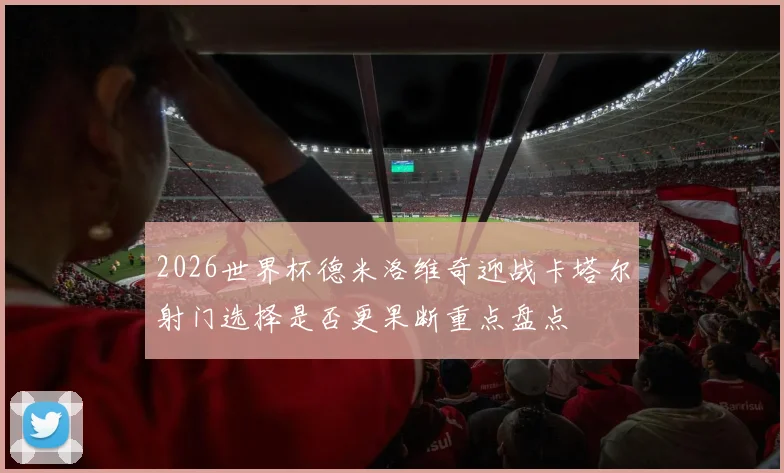 2026世界杯德米洛维奇迎战卡塔尔射门选择是否更果断重点盘点