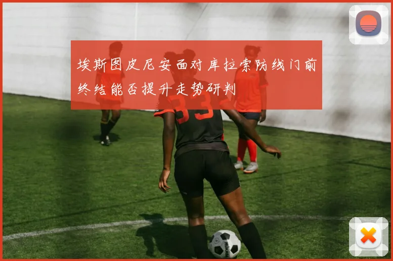 埃斯图皮尼安面对库拉索防线门前终结能否提升走势研判