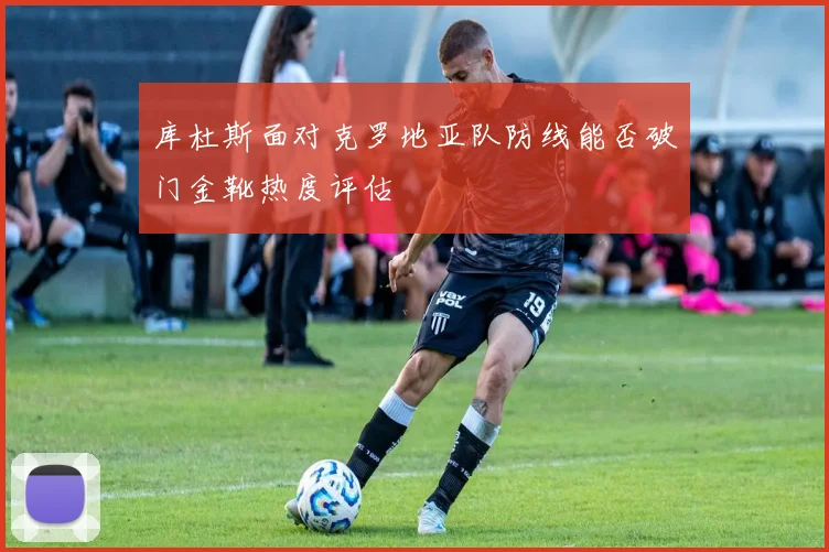 库杜斯面对克罗地亚队防线能否破门金靴热度评估