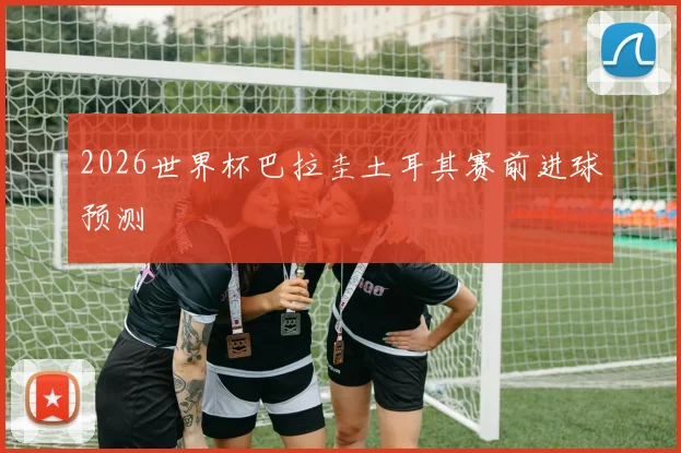 2026世界杯巴拉圭土耳其赛前进球预测
