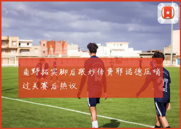 南野拓实脚后跟妙传费耶诺德压哨过关赛后热议