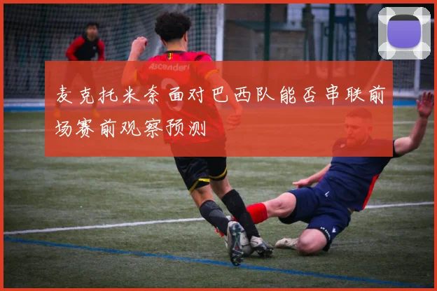 麦克托米奈面对巴西队能否串联前场赛前观察预测