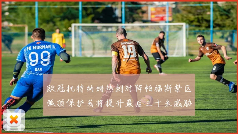 欧冠托特纳姆热刺对阵帕福斯禁区弧顶保护或将提升最后三十米威胁