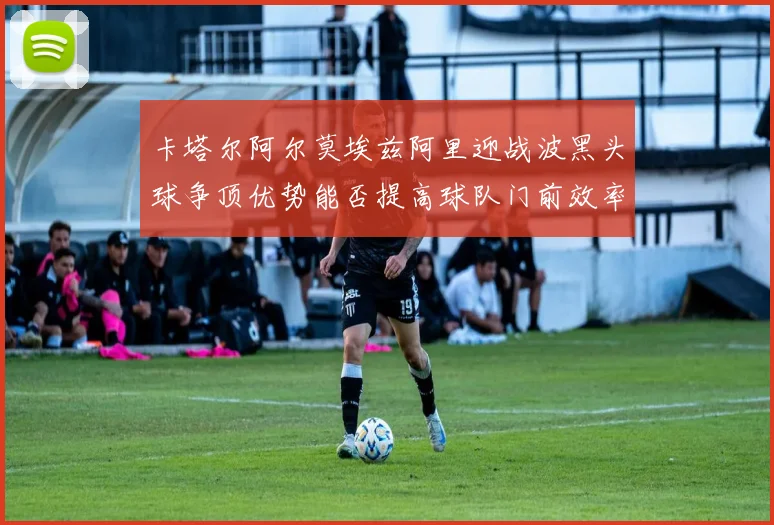 卡塔尔阿尔莫埃兹阿里迎战波黑头球争顶优势能否提高球队门前效率