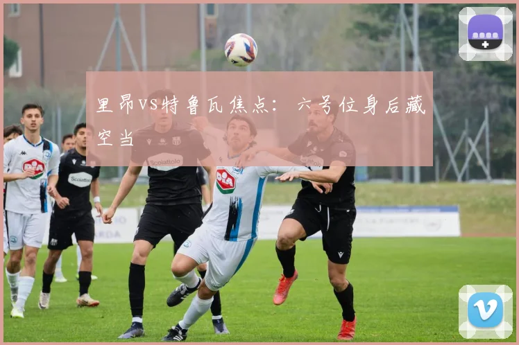 里昂vs特鲁瓦焦点：六号位身后藏空当
