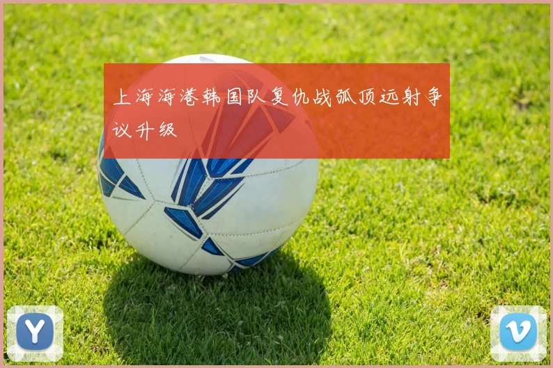 上海海港韩国队复仇战弧顶远射争议升级