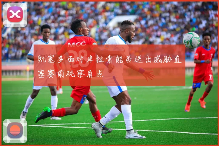 凯塞多面对库拉索能否送出威胁直塞赛前观察看点