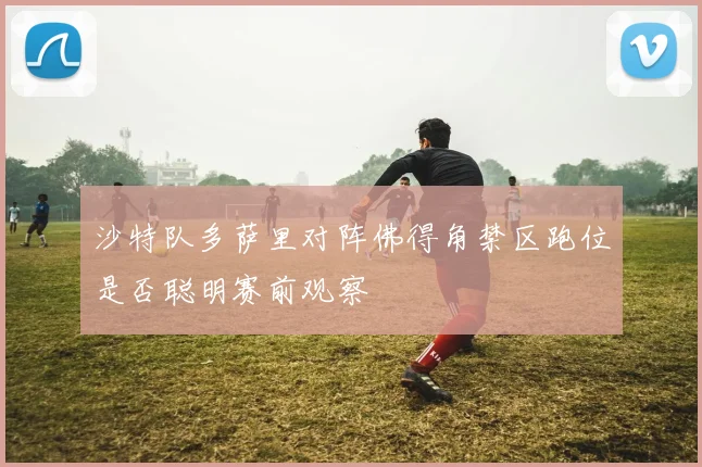 沙特队多萨里对阵佛得角禁区跑位是否聪明赛前观察