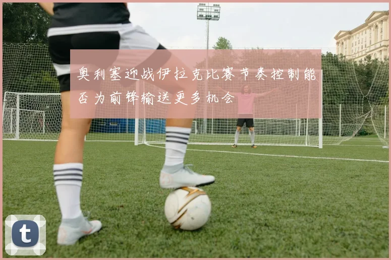 奥利塞迎战伊拉克比赛节奏控制能否为前锋输送更多机会
