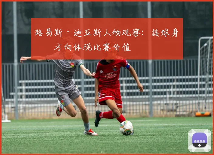 路易斯·迪亚斯人物观察：接球身体方向体现比赛价值