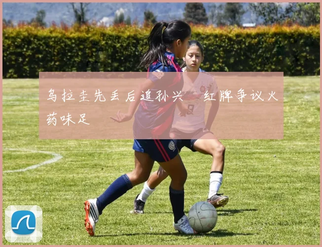 乌拉圭先丢后追孙兴慜红牌争议火药味足