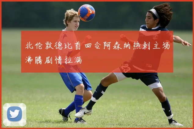 北伦敦德比首回合阿森纳热刺主场沸腾剧情拉满