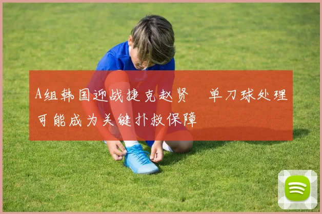A组韩国迎战捷克赵贤祐单刀球处理可能成为关键扑救保障