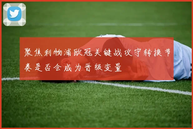 聚焦利物浦欧冠关键战攻守转换节奏是否会成为晋级变量