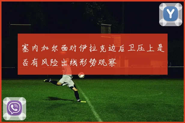 塞内加尔面对伊拉克边后卫压上是否有风险出线形势观察