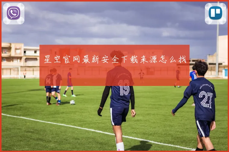 星空官网最新安全下载来源怎么找