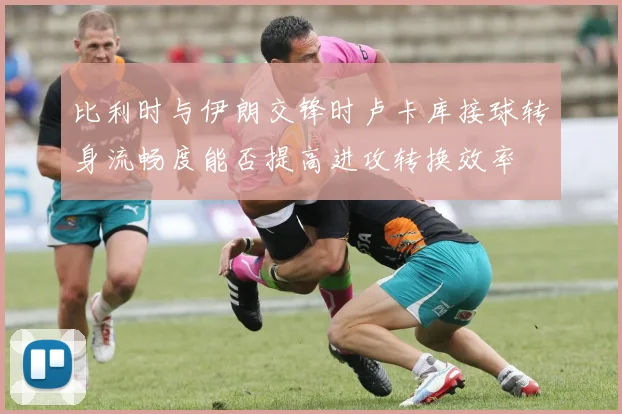 比利时与伊朗交锋时卢卡库接球转身流畅度能否提高进攻转换效率