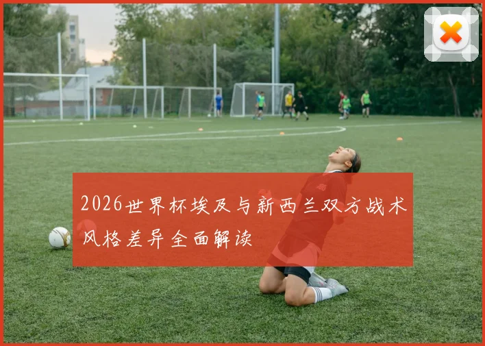 2026世界杯埃及与新西兰双方战术风格差异全面解读
