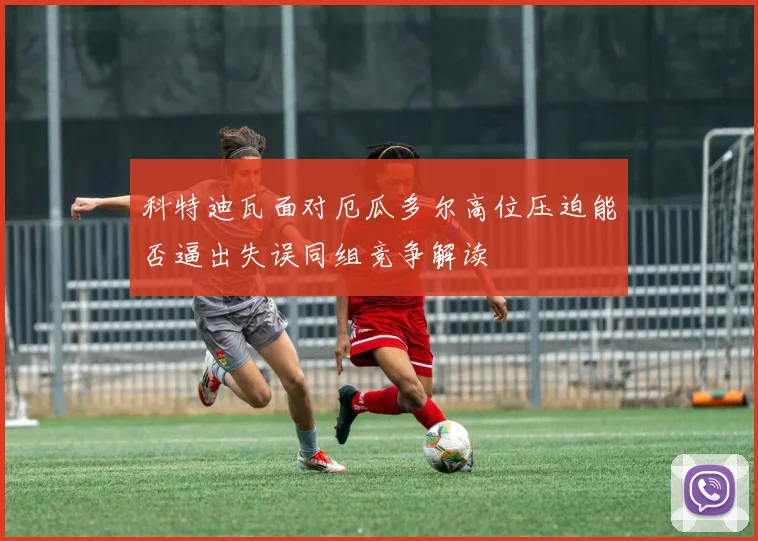 科特迪瓦面对厄瓜多尔高位压迫能否逼出失误同组竞争解读