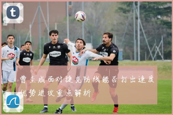 曹圭成面对捷克防线能否打出速度优势进攻重点解析