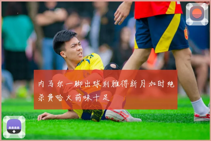 内马尔一脚出球利雅得新月加时绝杀费哈火药味十足