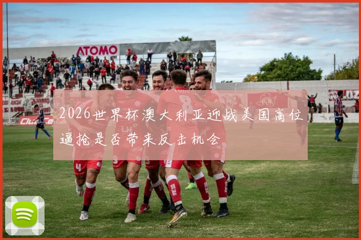 2026世界杯澳大利亚迎战美国高位逼抢是否带来反击机会