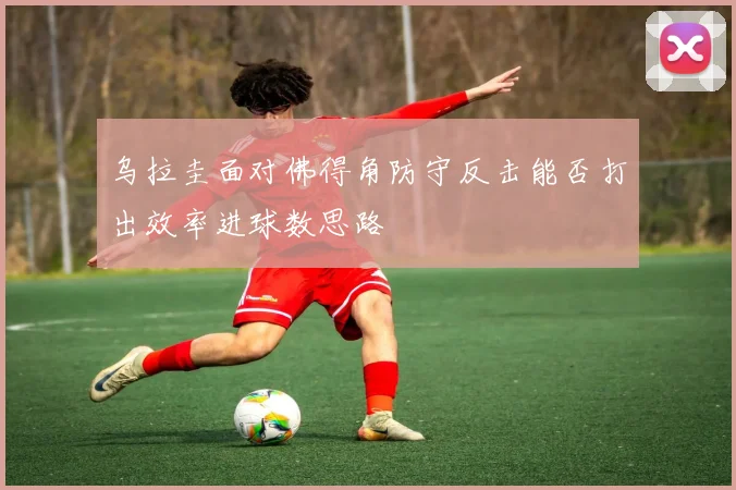 乌拉圭面对佛得角防守反击能否打出效率进球数思路
